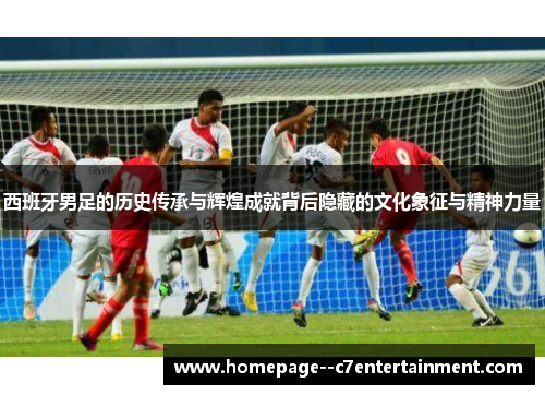 西班牙男足的历史传承与辉煌成就背后隐藏的文化象征与精神力量