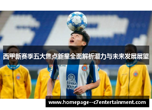 西甲新赛季五大焦点新星全面解析潜力与未来发展展望 西甲新赛季五大焦点新星全面解析潜力与未来发展展望