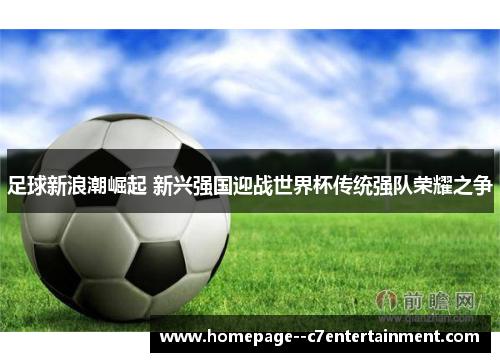 足球新浪潮崛起 新兴强国迎战世界杯传统强队荣耀之争 足球新浪潮崛起 新兴强国迎战世界杯传统强队荣耀之争