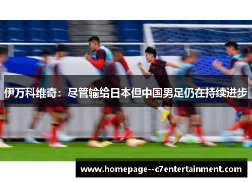 伊万科维奇:尽管输给日本但中国男足仍在持续进步 伊万科维奇:尽管输给日本但中国男足仍在持续进步